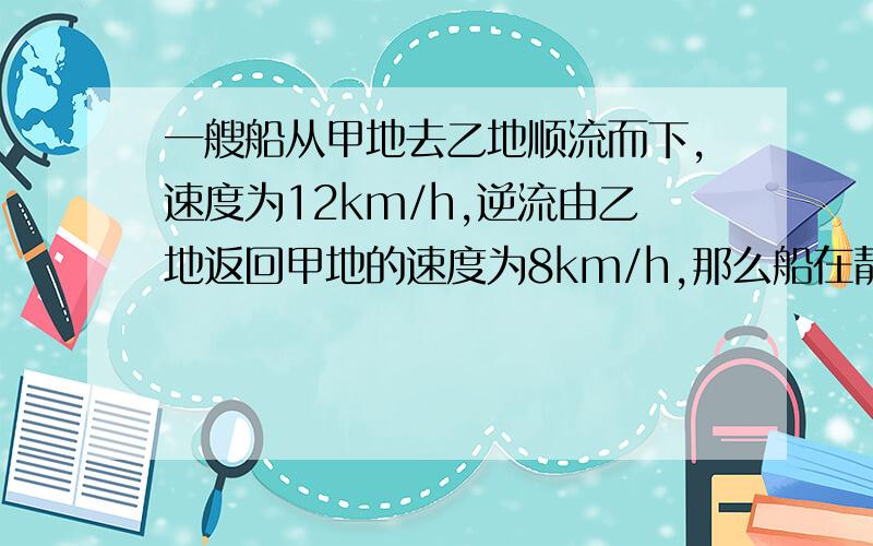 一艘船从甲地去乙地顺流而下,速度为12km/h,逆流由乙地返回甲地的速度为8km/h,那么船在静水中的速度为?