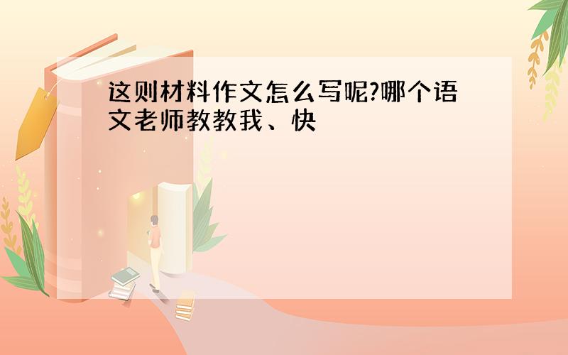 这则材料作文怎么写呢?哪个语文老师教教我、快