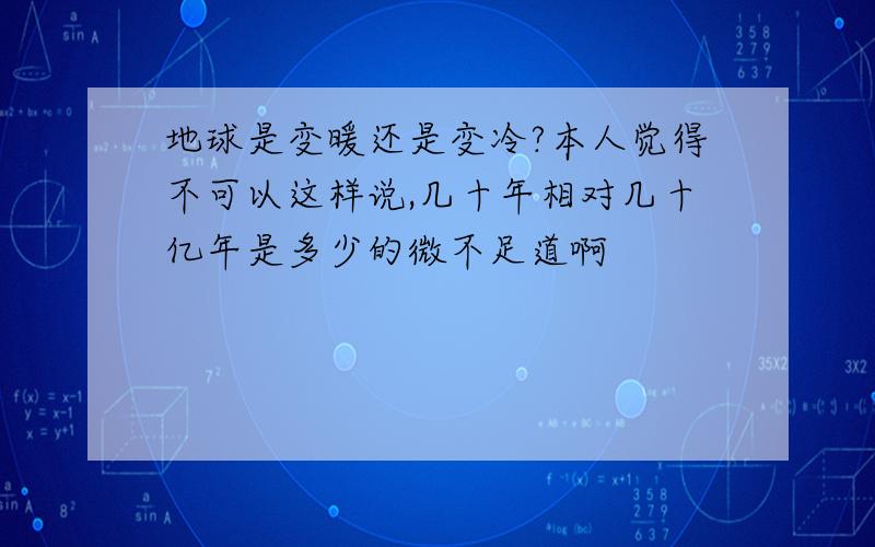 地球是变暖还是变冷?本人觉得不可以这样说,几十年相对几十亿年是多少的微不足道啊