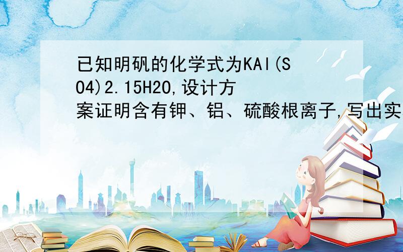 已知明矾的化学式为KAl(SO4)2.15H2O,设计方案证明含有钾、铝、硫酸根离子,写出实验步骤、实验现象及结论