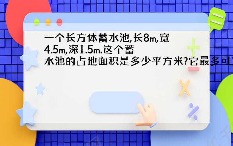 一个长方体蓄水池,长8m,宽4.5m,深1.5m.这个蓄水池的占地面积是多少平方米?它最多可蓄水多少立方米?