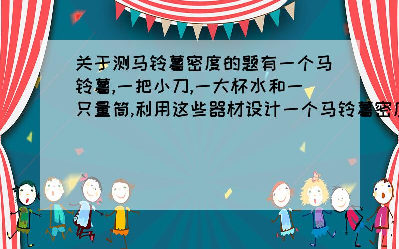 关于测马铃薯密度的题有一个马铃薯,一把小刀,一大杯水和一只量筒,利用这些器材设计一个马铃薯密度的实验（马铃薯密度大于水的