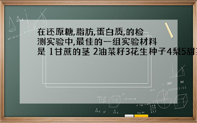 在还原糖,脂肪,蛋白质,的检测实验中,最佳的一组实验材料是 1甘蔗的茎 2油菜籽3花生种子4梨5甜菜的块