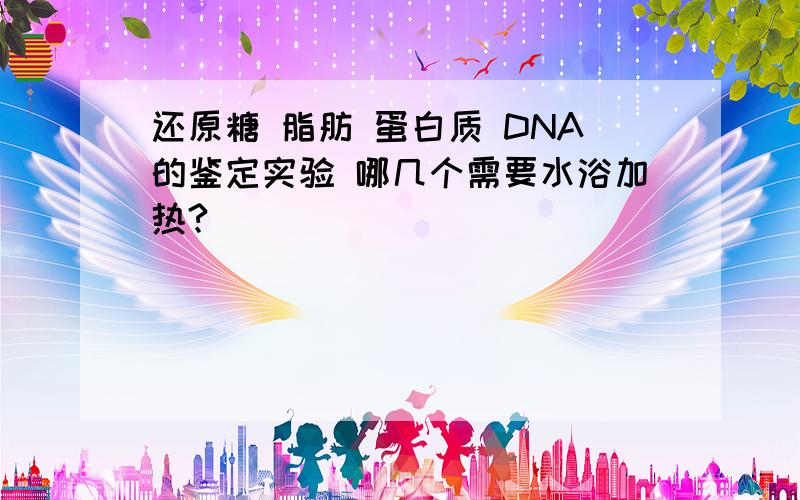 还原糖 脂肪 蛋白质 DNA的鉴定实验 哪几个需要水浴加热?