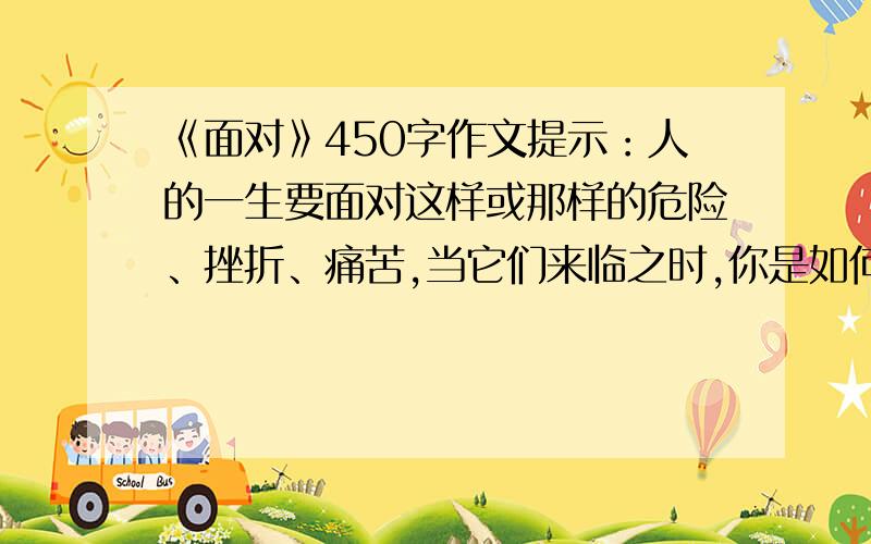 《面对》450字作文提示：人的一生要面对这样或那样的危险、挫折、痛苦,当它们来临之时,你是如何面对困难的?我是急用,45