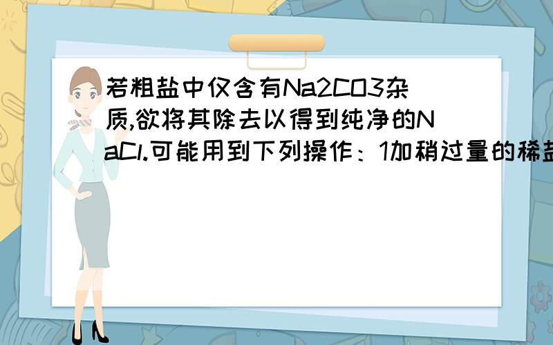 若粗盐中仅含有Na2CO3杂质,欲将其除去以得到纯净的NaCl.可能用到下列操作：1加稍过量的稀盐酸,2蒸发,3