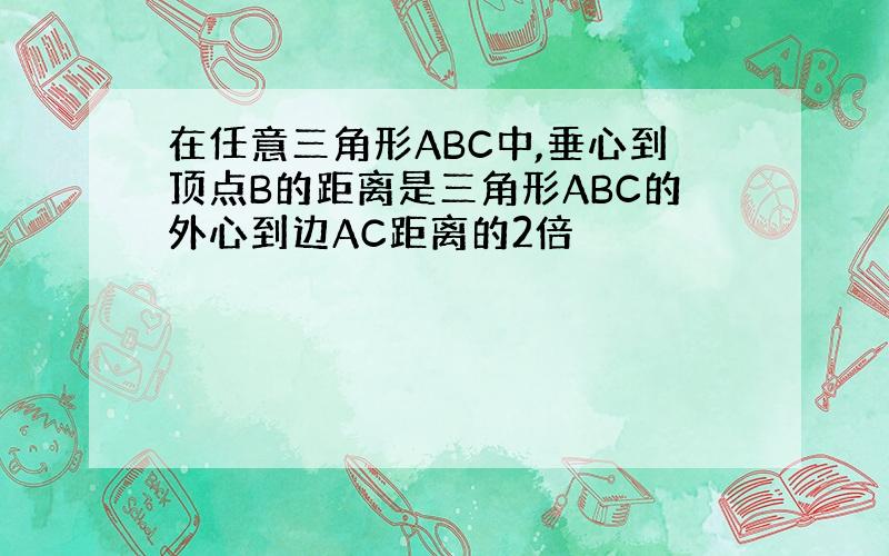 在任意三角形ABC中,垂心到顶点B的距离是三角形ABC的外心到边AC距离的2倍