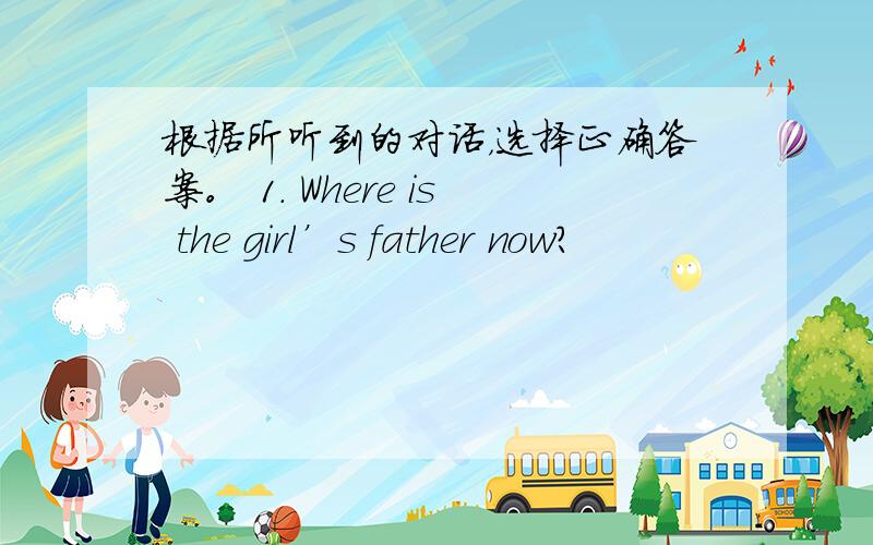 根据所听到的对话，选择正确答案。 1. Where is the girl’s father now?