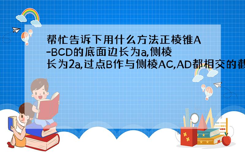 帮忙告诉下用什么方法正棱锥A-BCD的底面边长为a,侧棱长为2a,过点B作与侧棱AC,AD都相交的截面当截面△BEF周长