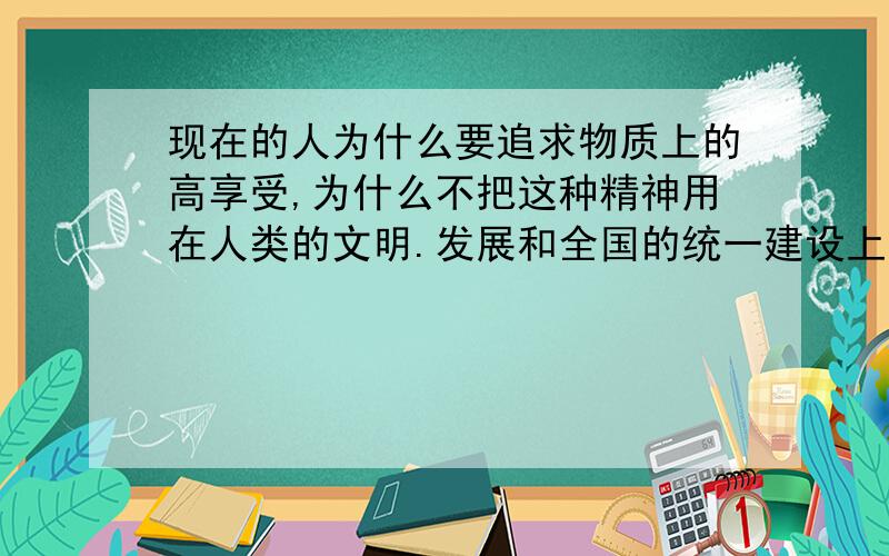 现在的人为什么要追求物质上的高享受,为什么不把这种精神用在人类的文明.发展和全国的统一建设上面?