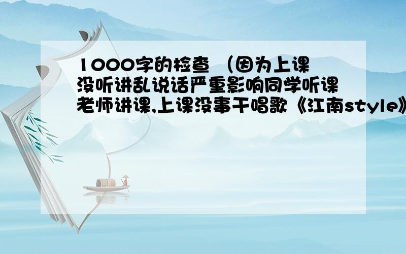 1000字的检查 （因为上课没听讲乱说话严重影响同学听课老师讲课,上课没事干唱歌《江南style》作业没写完