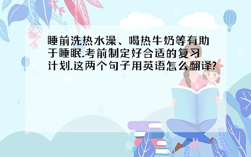 睡前洗热水澡、喝热牛奶等有助于睡眠.考前制定好合适的复习计划.这两个句子用英语怎么翻译?