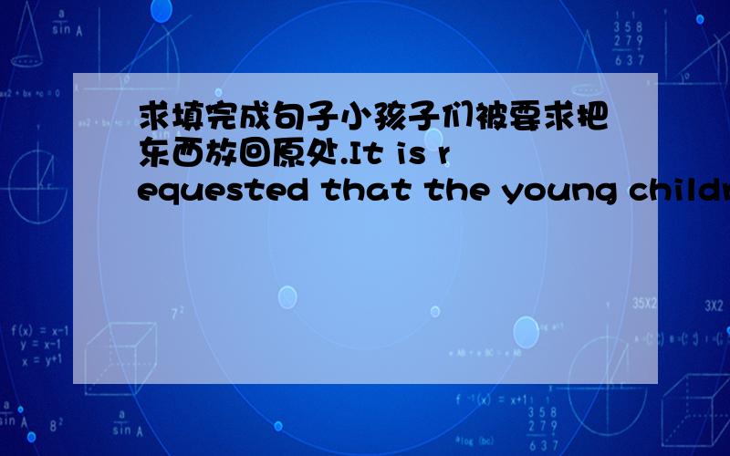 求填完成句子小孩子们被要求把东西放回原处.It is requested that the young children