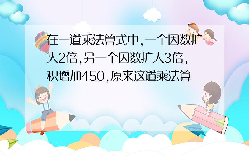 在一道乘法算式中,一个因数扩大2倍,另一个因数扩大3倍,积增加450,原来这道乘法算