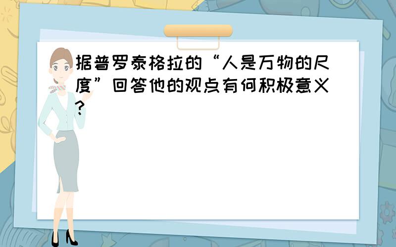 据普罗泰格拉的“人是万物的尺度”回答他的观点有何积极意义?