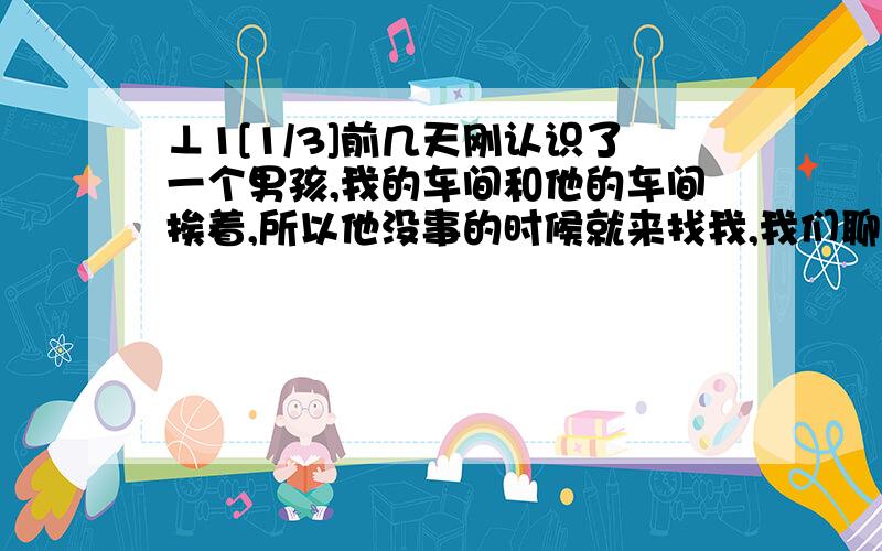 ⊥1[1/3]前几天刚认识了一个男孩,我的车间和他的车间挨着,所以他没事的时候就来找我,我们聊的很好所以互留了手机号,他