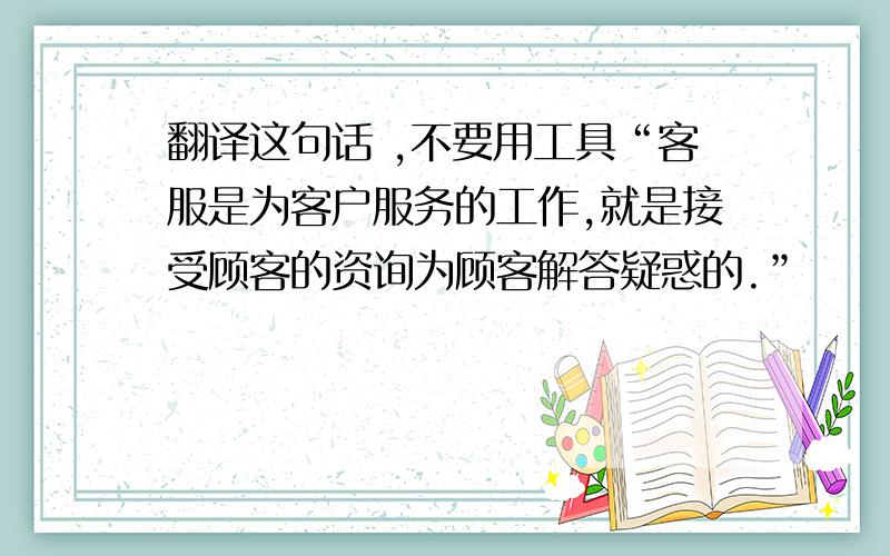 翻译这句话 ,不要用工具“客服是为客户服务的工作,就是接受顾客的资询为顾客解答疑惑的.”