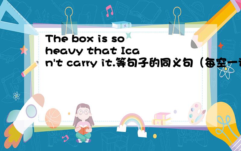 The box is so heavy that Ican't carry it.等句子的同义句（每空一词）