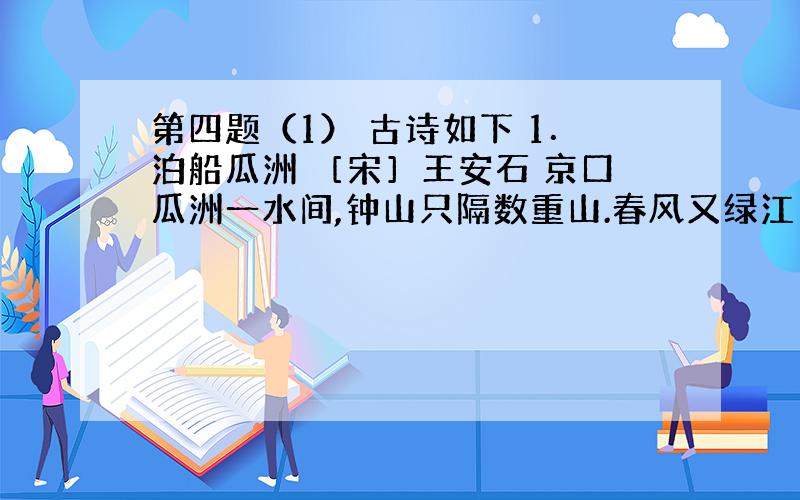 第四题（1） 古诗如下 1．泊船瓜洲 ［宋］王安石 京口瓜洲一水间,钟山只隔数重山.春风又绿江