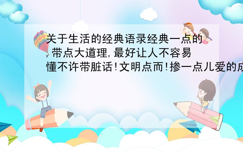 关于生活的经典语录经典一点的,带点大道理,最好让人不容易懂不许带脏话!文明点而!掺一点儿爱的成分.比如：爱一个人不一定要