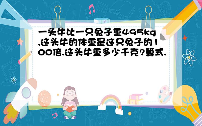 一头牛比一只兔子重495kg,这头牛的体重是这只兔子的100倍.这头牛重多少千克?算式.