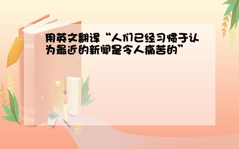 用英文翻译“人们已经习惯于认为最近的新闻是令人痛苦的”