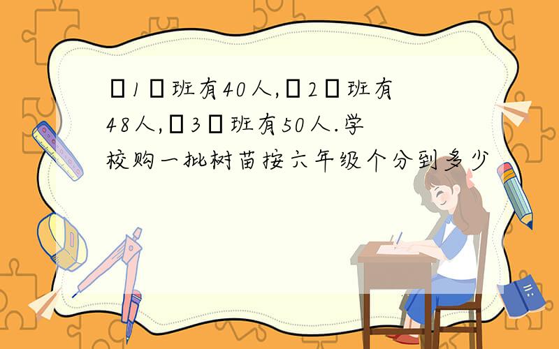 ﹝1﹞班有40人,﹝2﹞班有48人,﹝3﹞班有50人.学校购一批树苗按六年级个分到多少