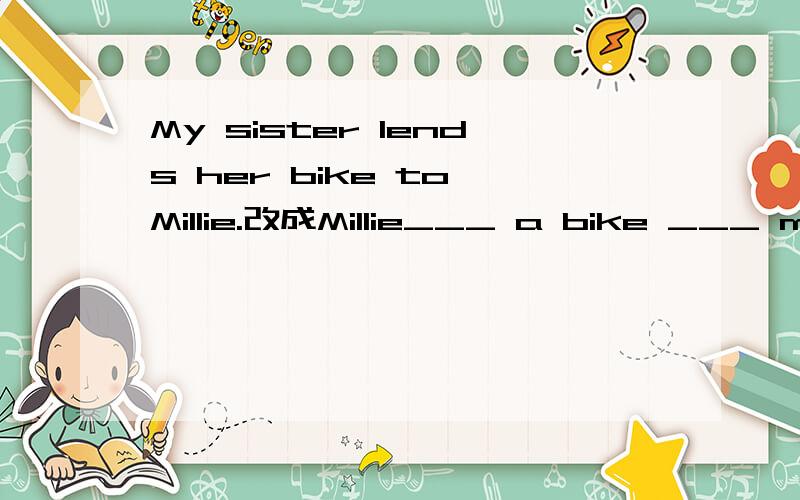 My sister lends her bike to Millie.改成Millie___ a bike ___ my