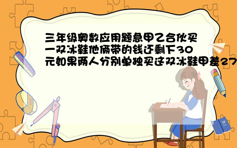 三年级奥数应用题急甲乙合伙买一双冰鞋他俩带的钱还剩下30元如果两人分别单独买这双冰鞋甲差27元乙差30,6元这双冰鞋多少