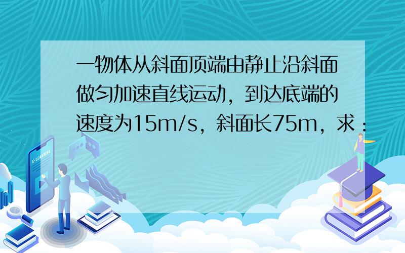 一物体从斜面顶端由静止沿斜面做匀加速直线运动，到达底端的速度为15m/s，斜面长75m，求：