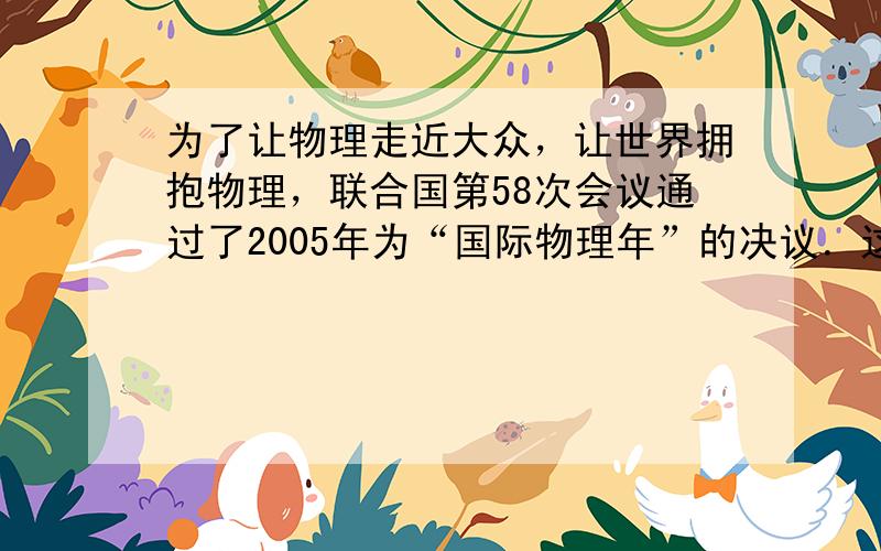 为了让物理走近大众，让世界拥抱物理，联合国第58次会议通过了2005年为“国际物理年”的决议．这是目前唯一以学科命名的年