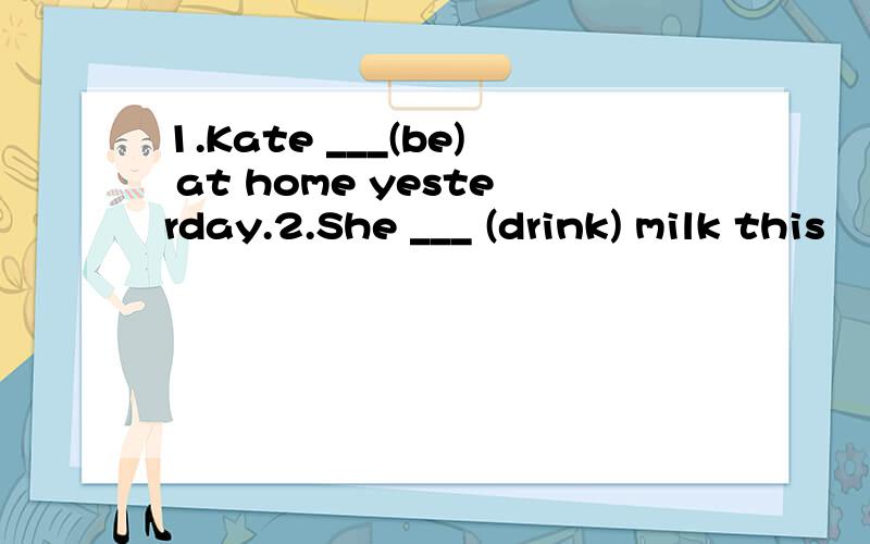 1.Kate ___(be) at home yesterday.2.She ___ (drink) milk this