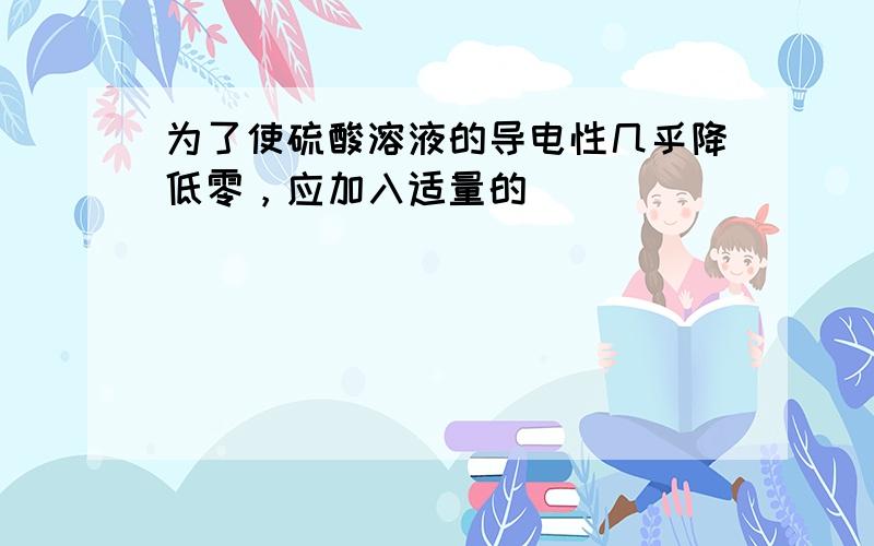 为了使硫酸溶液的导电性几乎降低零，应加入适量的（　　）