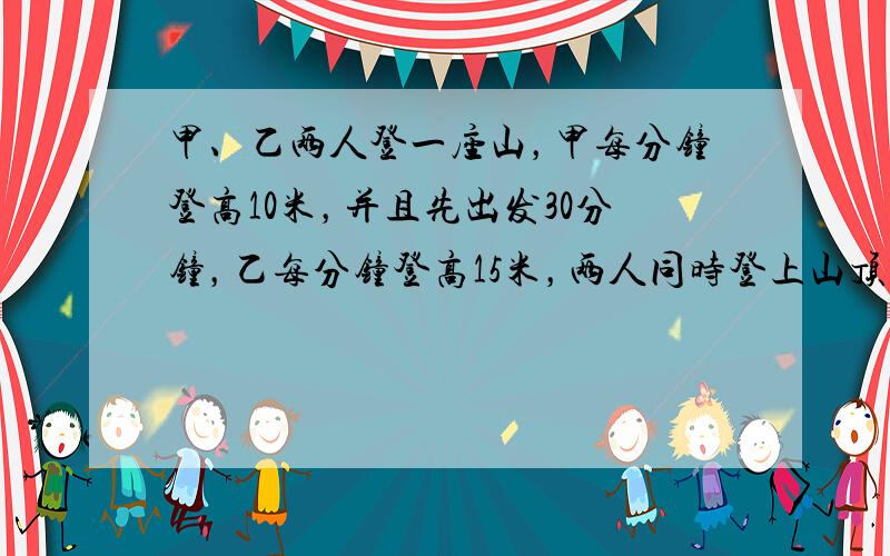 甲、乙两人登一座山，甲每分钟登高10米，并且先出发30分钟，乙每分钟登高15米，两人同时登上山顶．甲用多少时间登山？这座