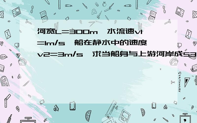 河宽L=300m,水流速v1=1m/s,船在静水中的速度v2=3m/s,求当船身与上游河岸成53°时……