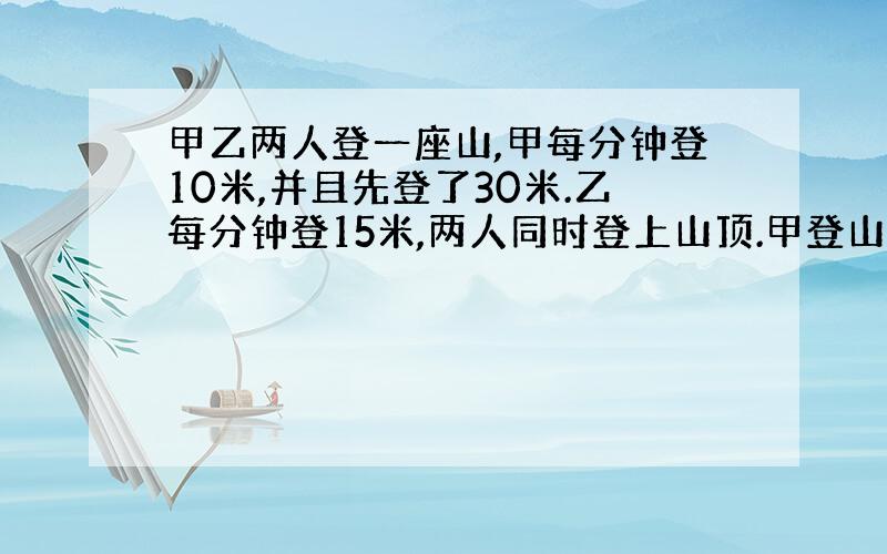 甲乙两人登一座山,甲每分钟登10米,并且先登了30米.乙每分钟登15米,两人同时登上山顶.甲登山多长时间?山有多高?