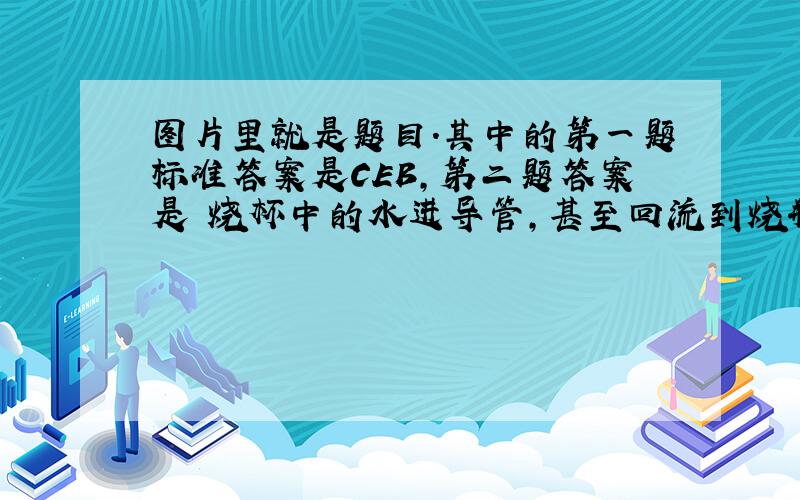 图片里就是题目.其中的第一题标准答案是CEB,第二题答案是 烧杯中的水进导管,甚至回流到烧瓶中.一开始我是写错了,后来自