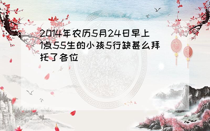 2014年农历5月24日早上1点55生的小孩5行缺甚么拜托了各位