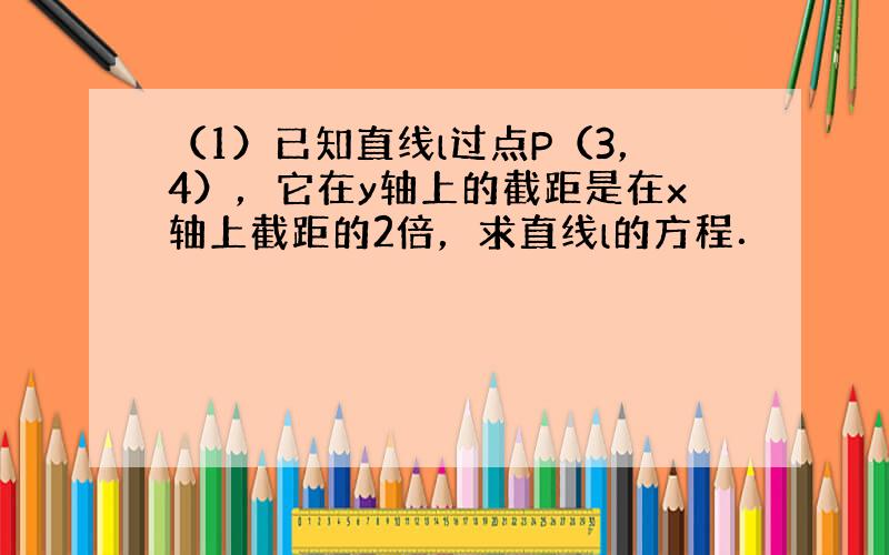 （1）已知直线l过点P（3，4），它在y轴上的截距是在x轴上截距的2倍，求直线l的方程．