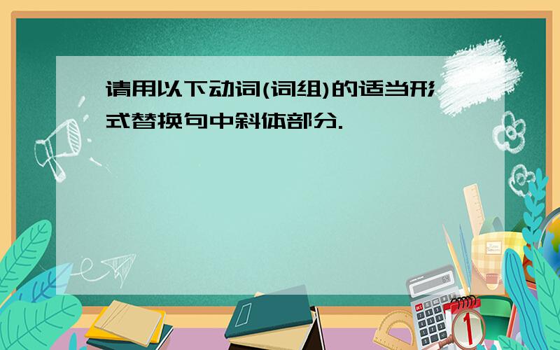 请用以下动词(词组)的适当形式替换句中斜体部分.