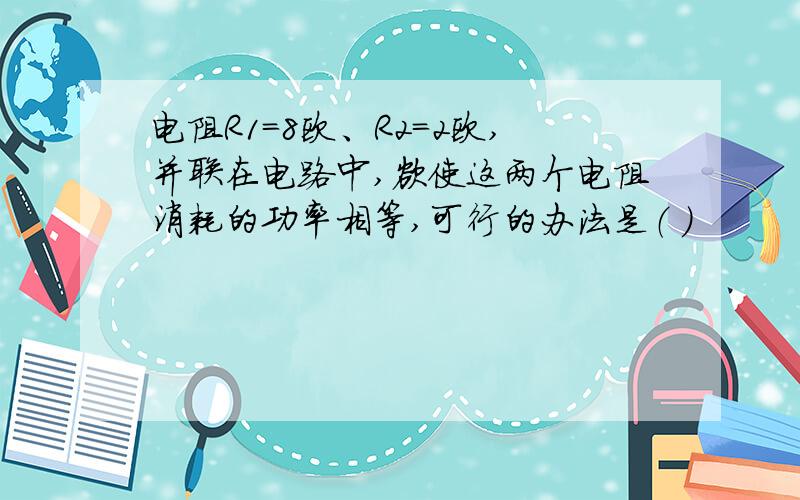 电阻R1=8欧、R2=2欧,并联在电路中,欲使这两个电阻消耗的功率相等,可行的办法是（ ）