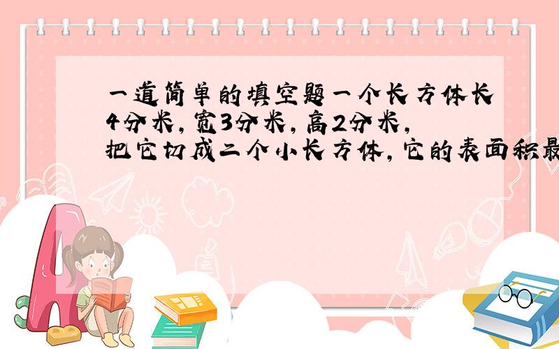 一道简单的填空题一个长方体长4分米,宽3分米,高2分米,把它切成二个小长方体,它的表面积最多增加（ ）平方分米,体积增加