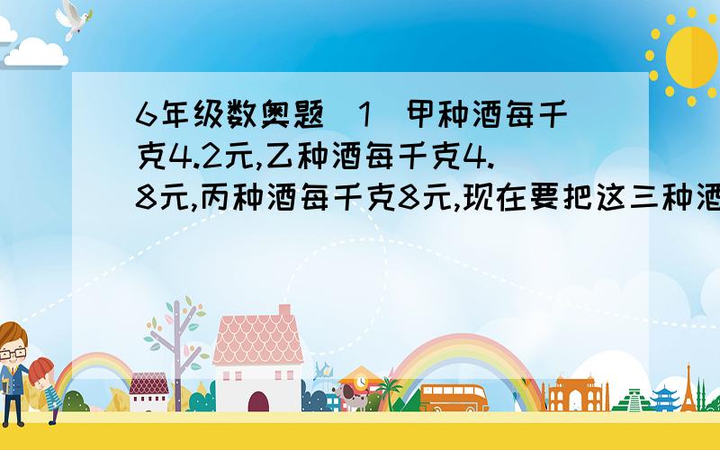 6年级数奥题（1）甲种酒每千克4.2元,乙种酒每千克4.8元,丙种酒每千克8元,现在要把这三种酒混合成售价为每千克6元的