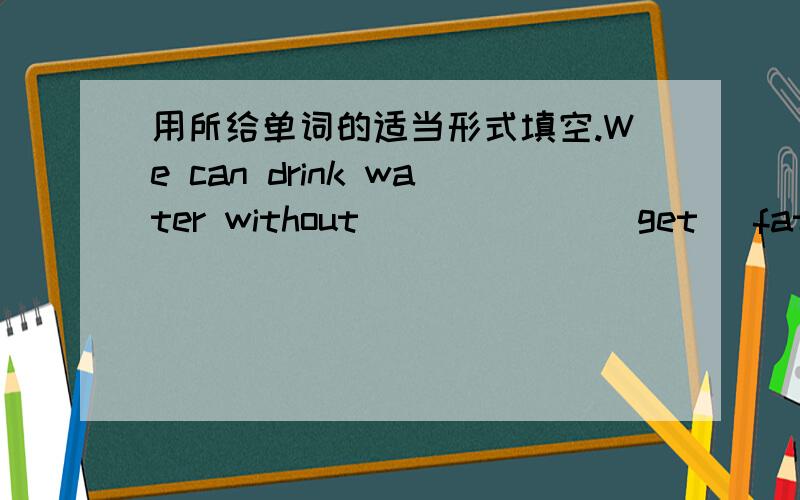 用所给单词的适当形式填空.We can drink water without ______(get) fat.