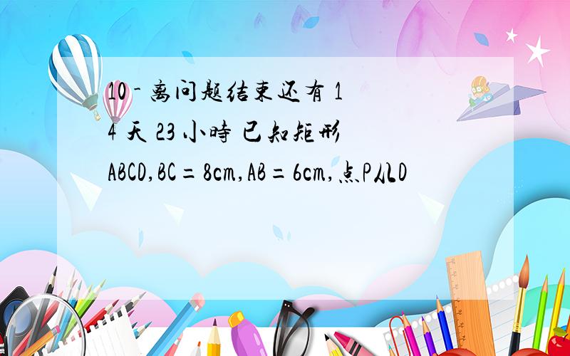 10 - 离问题结束还有 14 天 23 小时 已知矩形ABCD,BC=8cm,AB=6cm,点P从D