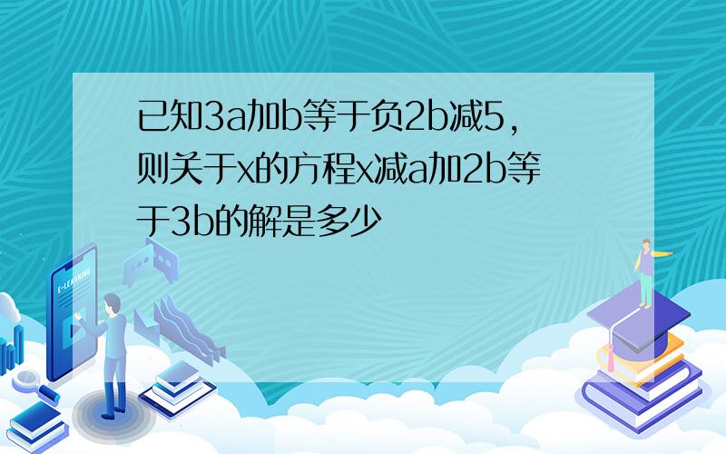 已知3a加b等于负2b减5,则关于x的方程x减a加2b等于3b的解是多少