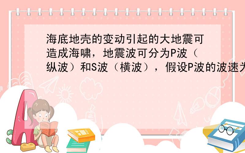 海底地壳的变动引起的大地震可造成海啸，地震波可分为P波（纵波）和S波（横波），假设P波的波速为5 km/s，S波的波速为