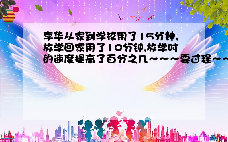 李华从家到学校用了15分钟,放学回家用了10分钟,放学时的速度提高了百分之几～～～要过程～～～～