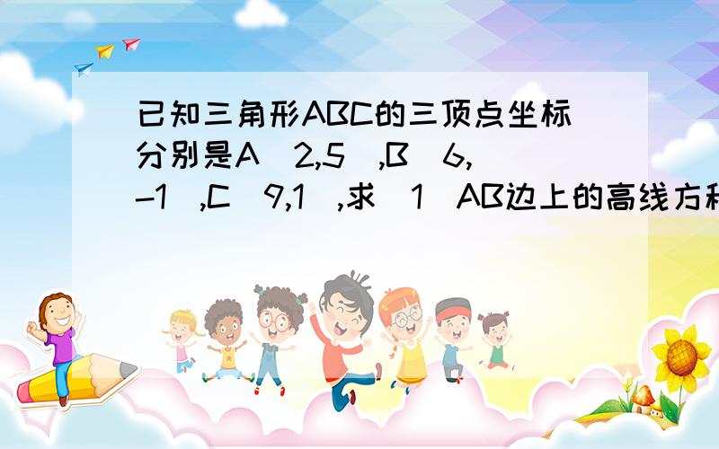 已知三角形ABC的三顶点坐标分别是A(2,5),B(6,-1),C(9,1),求(1)AB边上的高线方程