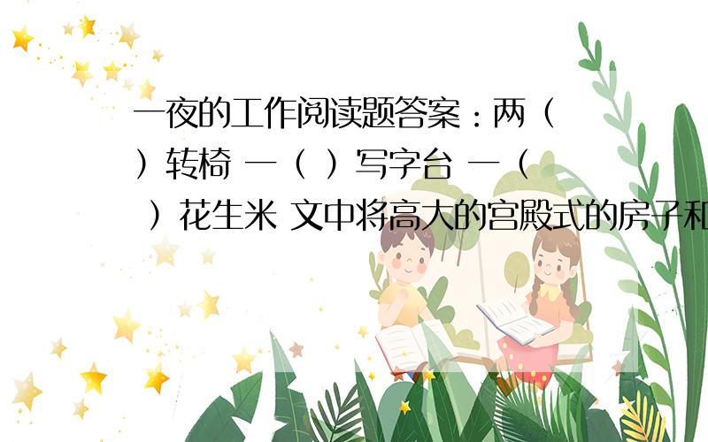 一夜的工作阅读题答案：两（ ）转椅 一（ ）写字台 一（ ）花生米 文中将高大的宫殿式的房子和（ ）对比